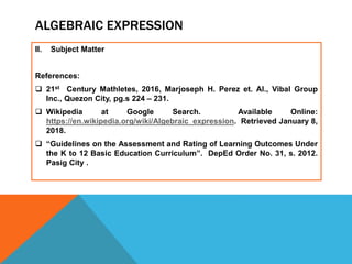 ALGEBRAIC EXPRESSION
II. Subject Matter
References:
 21st Century Mathletes, 2016, Marjoseph H. Perez et. Al., Vibal Group
Inc., Quezon City, pg.s 224 – 231.
 Wikipedia at Google Search. Available Online:
https://en.wikipedia.org/wiki/Algebraic_expression. Retrieved January 8,
2018.
 “Guidelines on the Assessment and Rating of Learning Outcomes Under
the K to 12 Basic Education Curriculum”. DepEd Order No. 31, s. 2012.
Pasig City .
 