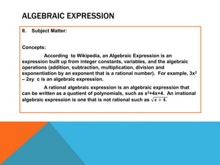 ALGEBRAIC EXPRESSION
II. Subject Matter:
Concepts:
According to Wikipedia, an Algebraic Expression is an
expression built up from integer constants, variables, and the algebraic
operations (addition, subtraction, multiplication, division and
exponentiation by an exponent that is a rational number). For example, 3x2
– 2xy c is an algebraic expression.
A rational algebraic expression is an algebraic expression that
can be written as a quotient of polynomials, such as x2+4x+4. An irrational
algebraic expression is one that is not rational such as 𝒙 + 𝟒.
 