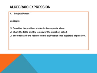 ALGEBRAIC EXPRESSION
II. Subject Matter:
Concepts:
 Consider the problem shown in the separate sheet.
 Study the table and try to answer the question asked.
 Then translate the real life verbal expression into algebraic expression.
 
