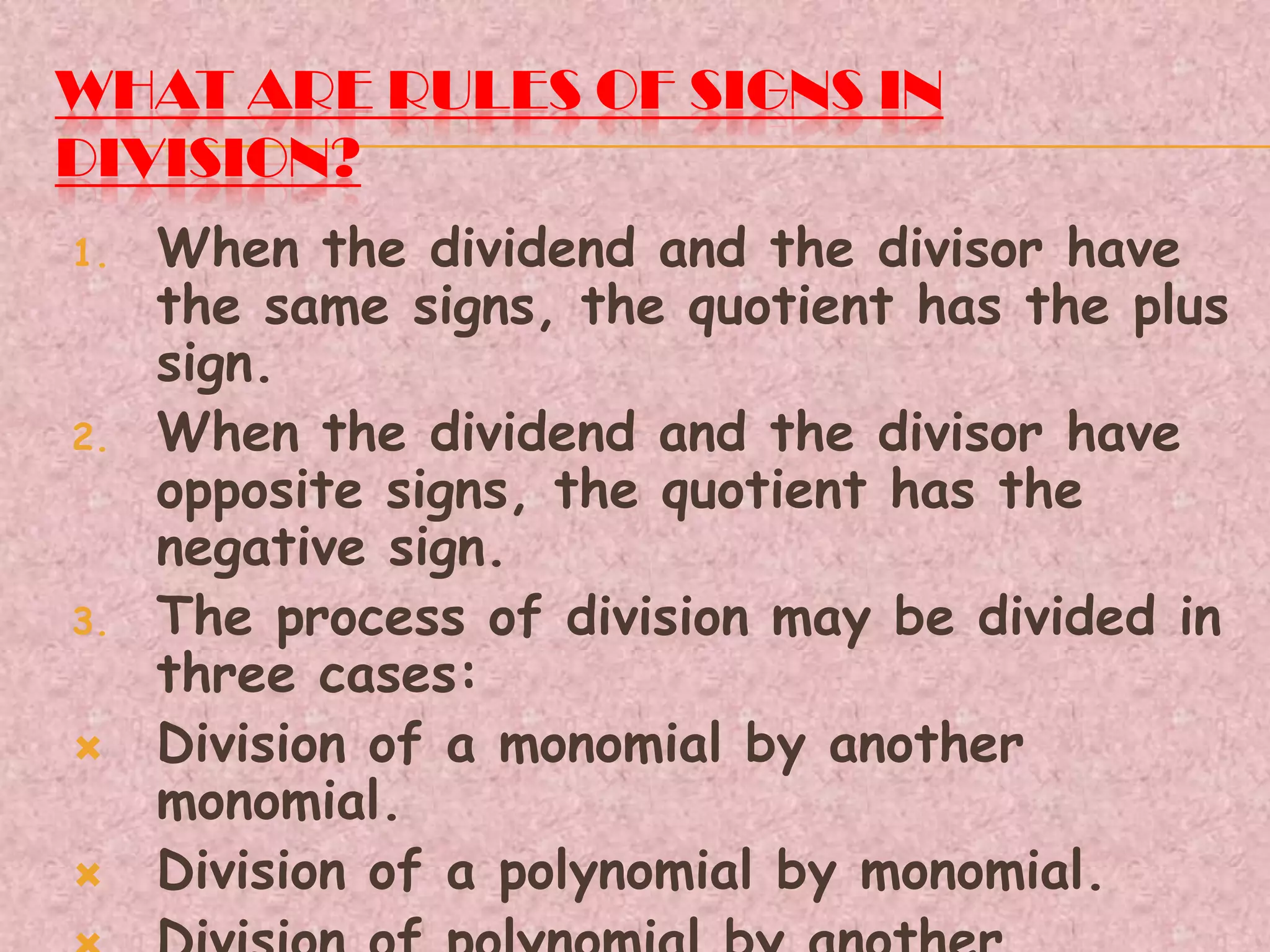 WHAT ARE RULES OF SIGNS IN
DIVISION?
1. When the dividend and the divisor have
the same signs, the quotient has the plus
sign.
2. When the dividend and the divisor have
opposite signs, the quotient has the
negative sign.
3. The process of division may be divided in
three cases:
 Division of a monomial by another
monomial.
 Division of a polynomial by monomial.
 