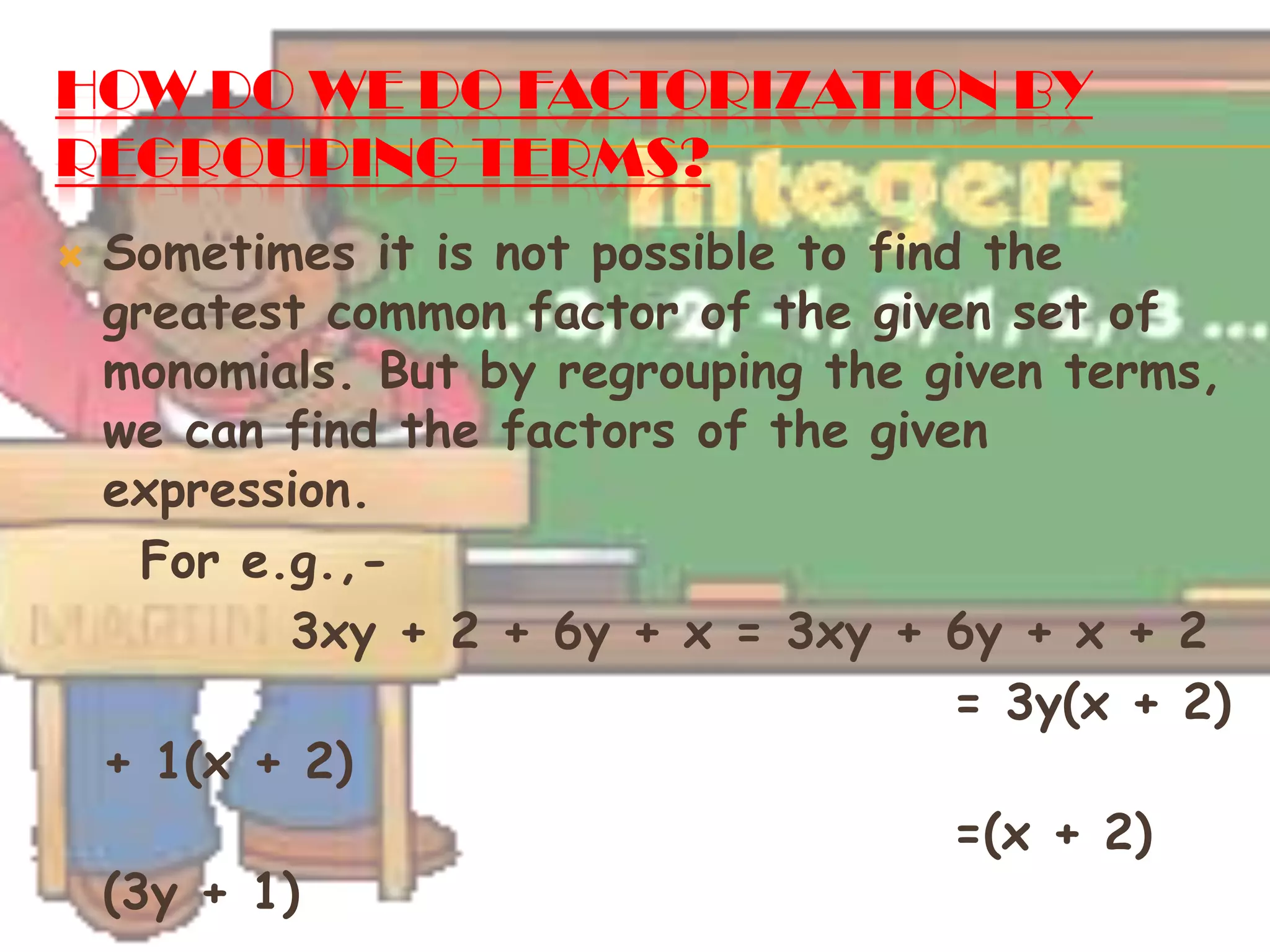 HOW DO WE DO FACTORIZATION BY
REGROUPING TERMS?
 Sometimes it is not possible to find the
greatest common factor of the given set of
monomials. But by regrouping the given terms,
we can find the factors of the given
expression.
For e.g.,-
3xy + 2 + 6y + x = 3xy + 6y + x + 2
= 3y(x + 2)
+ 1(x + 2)
=(x + 2)
(3y + 1)
 