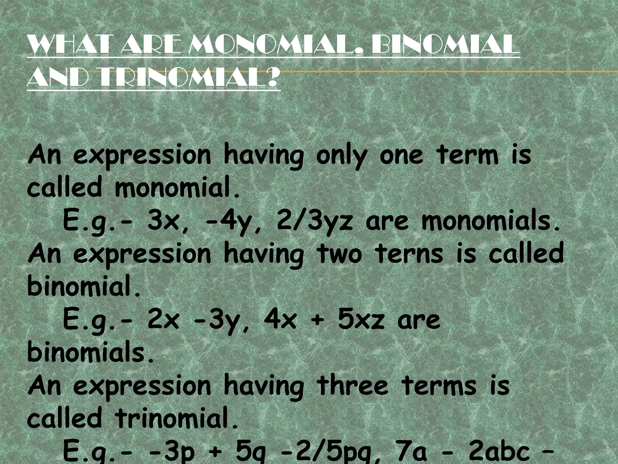WHAT ARE MONOMIAL, BINOMIAL
AND TRINOMIAL?
An expression having only one term is
called monomial.
E.g.- 3x, -4y, 2/3yz are monomials.
An expression having two terns is called
binomial.
E.g.- 2x -3y, 4x + 5xz are
binomials.
An expression having three terms is
called trinomial.
E.g.- -3p + 5q -2/5pq, 7a - 2abc –
 