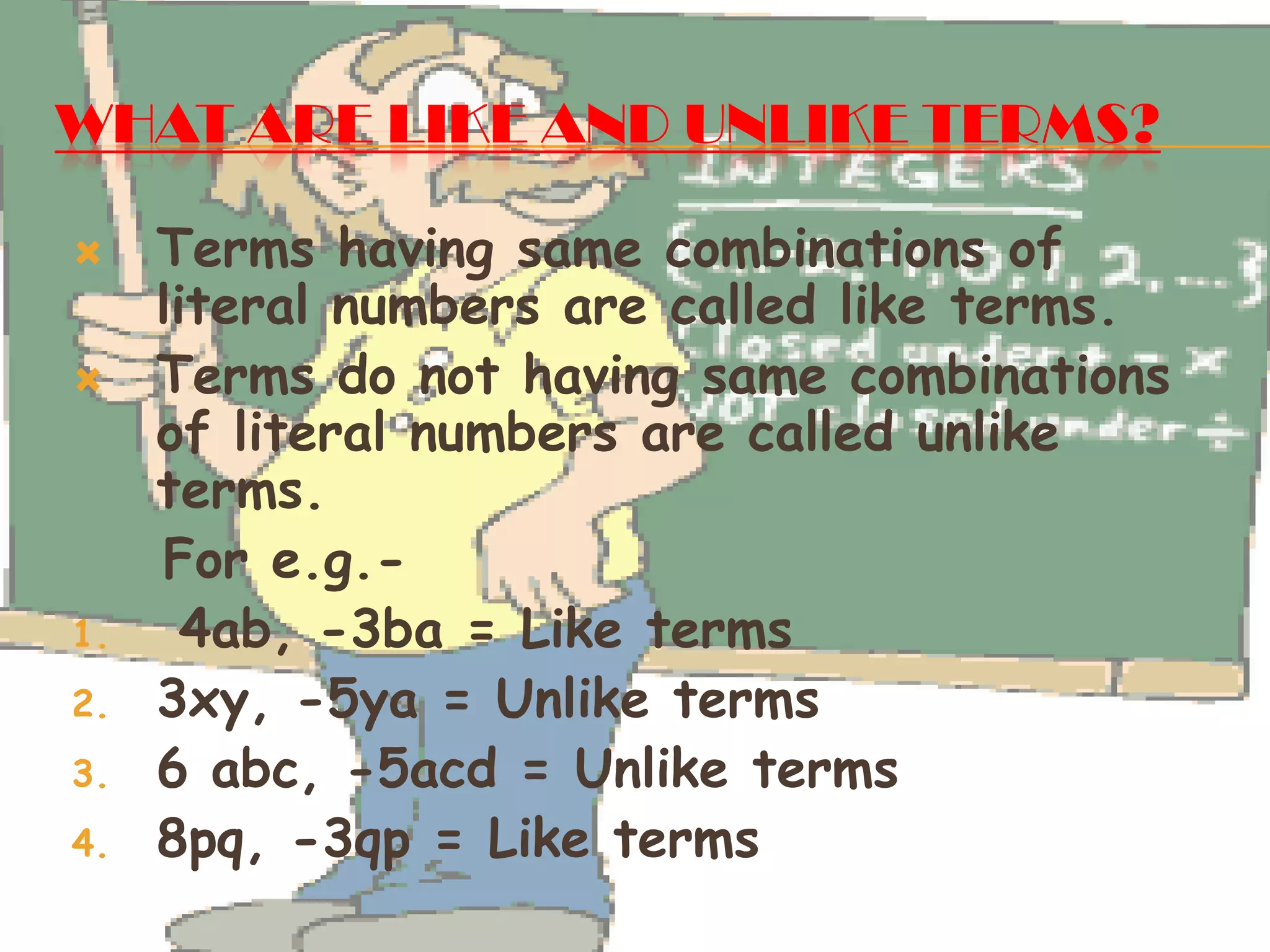 WHAT ARE LIKE AND UNLIKE TERMS?
 Terms having same combinations of
literal numbers are called like terms.
 Terms do not having same combinations
of literal numbers are called unlike
terms.
For e.g.-
1. 4ab, -3ba = Like terms
2. 3xy, -5ya = Unlike terms
3. 6 abc, -5acd = Unlike terms
4. 8pq, -3qp = Like terms
 