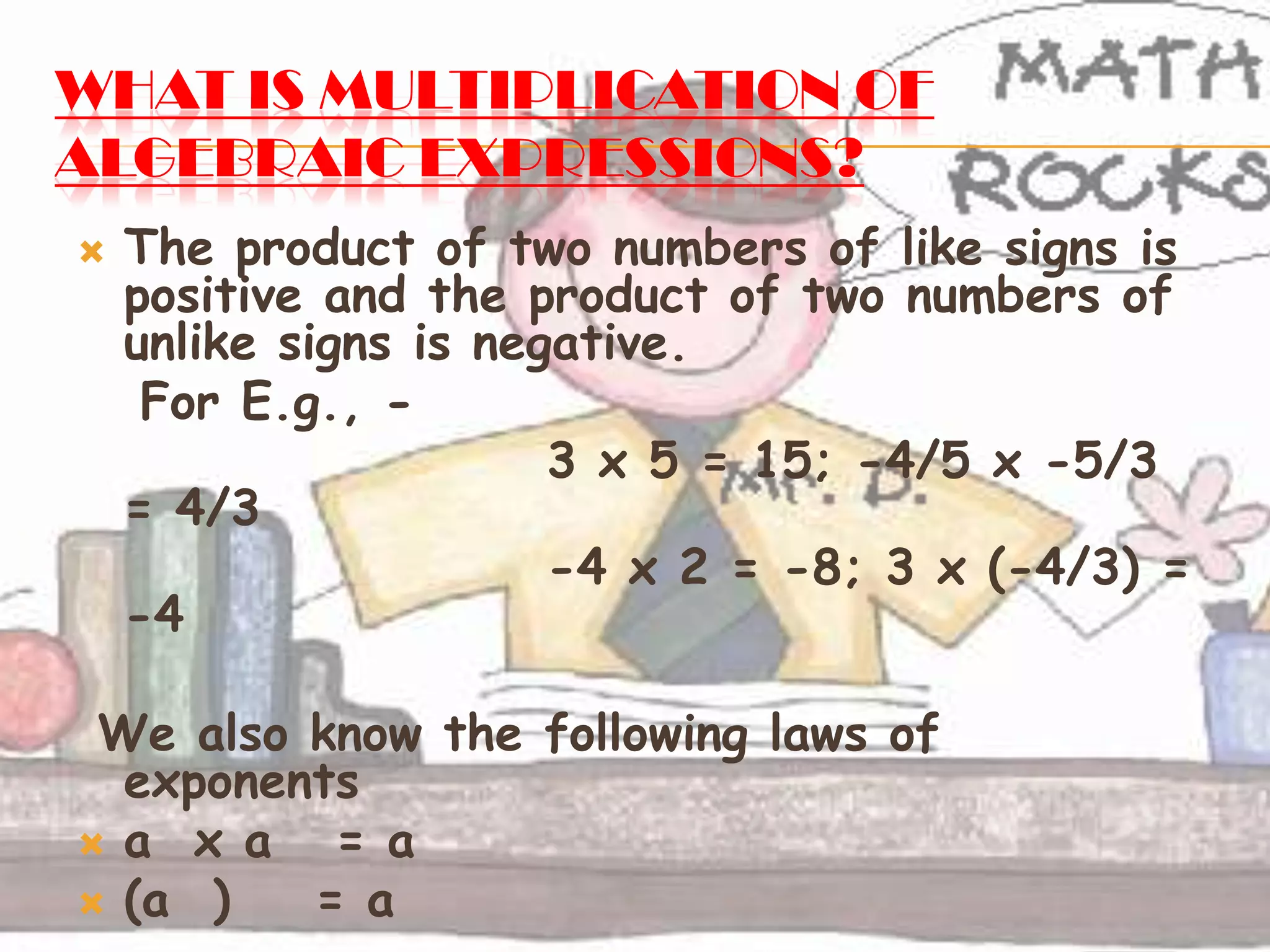 WHAT IS MULTIPLICATION OF
ALGEBRAIC EXPRESSIONS?
 The product of two numbers of like signs is
positive and the product of two numbers of
unlike signs is negative.
For E.g., -
3 x 5 = 15; -4/5 x -5/3
= 4/3
-4 x 2 = -8; 3 x (-4/3) =
-4
We also know the following laws of
exponents
 a x a = a
 (a ) = a
 