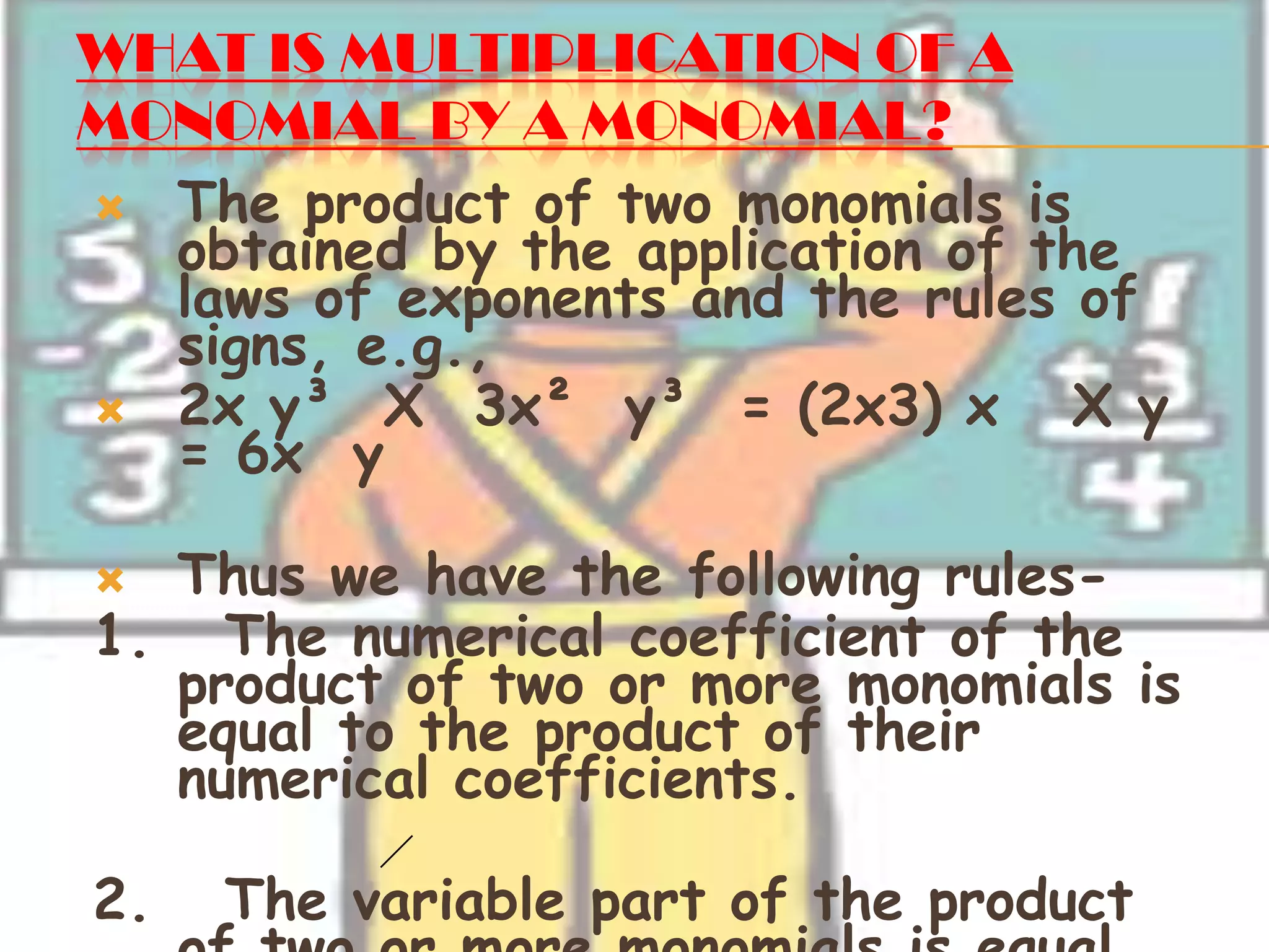 WHAT IS MULTIPLICATION OF A
MONOMIAL BY A MONOMIAL?
 The product of two monomials is
obtained by the application of the
laws of exponents and the rules of
signs, e.g.,
 2x y³ X 3x² y³ = (2x3) x X y
= 6x y
 Thus we have the following rules-
1. The numerical coefficient of the
product of two or more monomials is
equal to the product of their
numerical coefficients.
2. The variable part of the product
 