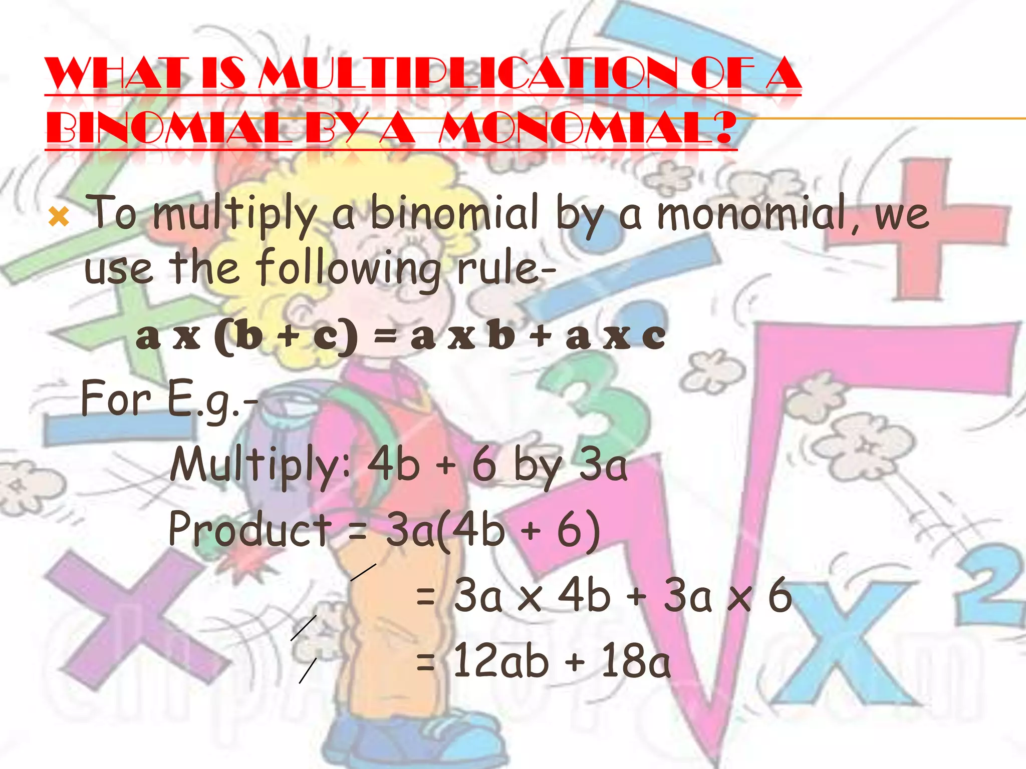 WHAT IS MULTIPLICATION OF A
BINOMIAL BY A MONOMIAL?
 To multiply a binomial by a monomial, we
use the following rule-
a x (b + c) = a x b + a x c
For E.g.-
Multiply: 4b + 6 by 3a
Product = 3a(4b + 6)
= 3a x 4b + 3a x 6
= 12ab + 18a
 