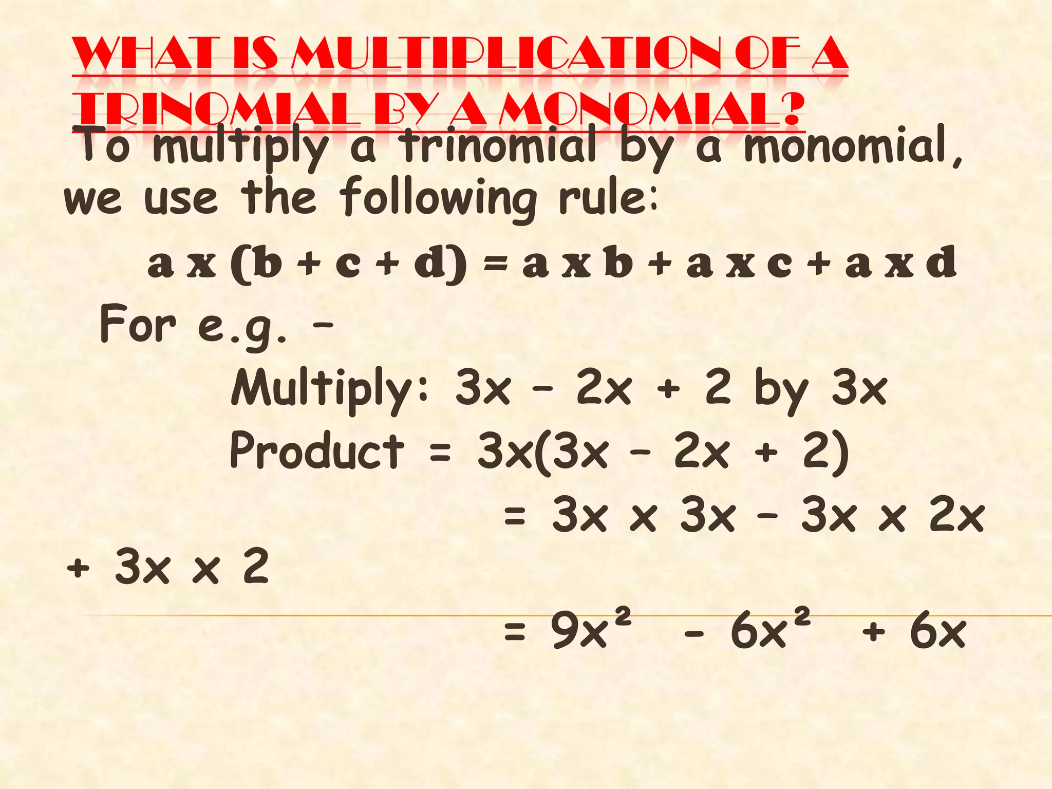 WHAT IS MULTIPLICATION OF A
TRINOMIAL BY A MONOMIAL?
To multiply a trinomial by a monomial,
we use the following rule:
a x (b + c + d) = a x b + a x c + a x d
For e.g. –
Multiply: 3x – 2x + 2 by 3x
Product = 3x(3x – 2x + 2)
= 3x x 3x – 3x x 2x
+ 3x x 2
= 9x² - 6x² + 6x
 