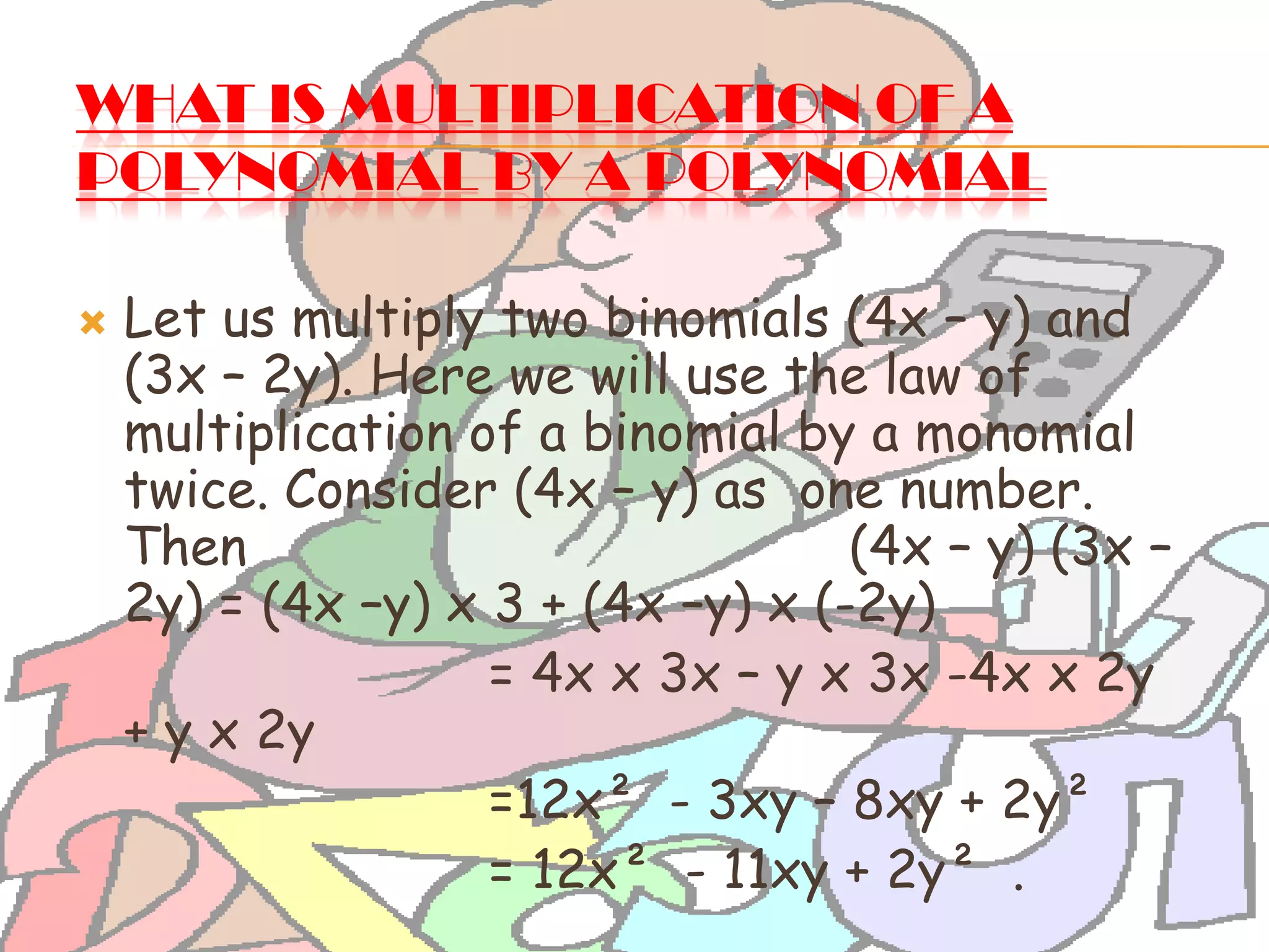WHAT IS MULTIPLICATION OF A
POLYNOMIAL BY A POLYNOMIAL?
 Let us multiply two binomials (4x – y) and
(3x – 2y). Here we will use the law of
multiplication of a binomial by a monomial
twice. Consider (4x – y) as one number.
Then (4x – y) (3x –
2y) = (4x –y) x 3 + (4x –y) x (-2y)
= 4x x 3x – y x 3x -4x x 2y
+ y x 2y
=12x² - 3xy – 8xy + 2y²
= 12x² - 11xy + 2y² .
 