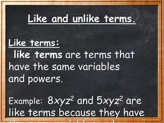 Like and unlike terms.
Like terms:
like terms are terms that
have the same variables
and powers.
Example: 8xyz2 and 5xyz2 are
like terms because they have
 