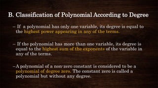 B. Classification of Polynomial According to Degree
– If a polynomial has only one variable, its degree is equal to
the highest power appearing in any of the terms.
– If the polynomial has more than one variable, its degree is
equal to the highest sum of the exponents of the variable in
any of the terms.
–A polynomial of a non-zero constant is considered to be a
polynomial of degree zero. The constant zero is called a
polynomial but without any degree.
 