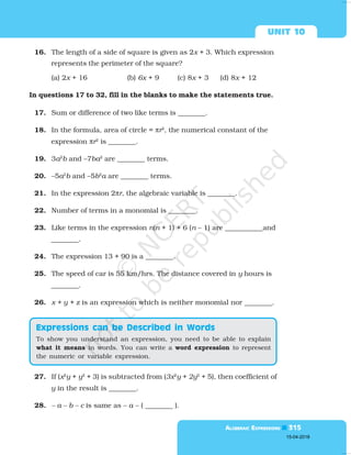  

16. The length of a side of square is given as 2x + 3. Which expression
represents the perimeter of the square?
(a) 2x + 16 (b) 6x + 9 (c) 8x + 3 (d) 8x + 12
In questions 17 to 32, fill in the blanks to make the statements true.
17. Sum or difference of two like terms is ________.
18. In the formula, area of circle = πr2
, the numerical constant of the
expression πr2
is ________.
19. 3a2
b and –7ba2
are ________ terms.
20. –5a2
b and –5b2
a are ________ terms.
21. In the expression 2πr, the algebraic variable is ________.
22. Number of terms in a monomial is ________.
23. Like terms in the expression n(n + 1) + 6 (n – 1) are ___________and
________.
24. The expression 13 + 90 is a ________.
25. The speed of car is 55 km/hrs. The distance covered in y hours is
________.
26. x + y + z is an expression which is neither monomial nor ________.
27. If (x2
y + y2
+ 3) is subtracted from (3x2
y + 2y2
+ 5), then coefficient of
y in the result is ________.
28. – a – b – c is same as – a – ( ________ ).
To show you understand an expression, you need to be able to explain
what it means in words. You can write a word expression to represent
the numeric or variable expression.

15-04-2018
 