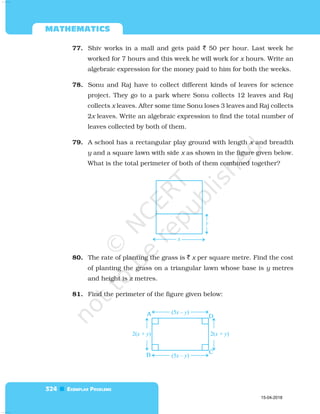  

77. Shiv works in a mall and gets paid  50 per hour. Last week he
worked for 7 hours and this week he will work for x hours. Write an
algebraic expression for the money paid to him for both the weeks.
78. Sonu and Raj have to collect different kinds of leaves for science
project. They go to a park where Sonu collects 12 leaves and Raj
collects x leaves. After some time Sonu loses 3 leaves and Raj collects
2x leaves. Write an algebraic expression to find the total number of
leaves collected by both of them.
79. A school has a rectangular play ground with length x and breadth
y and a square lawn with side x as shown in the figure given below.
What is the total perimeter of both of them combined together?
80. The rate of planting the grass is  x per square metre. Find the cost
of planting the grass on a triangular lawn whose base is y metres
and height is z metres.
81. Find the perimeter of the figure given below:
15-04-2018
 