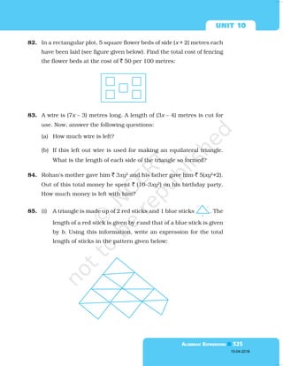  

82. In a rectangular plot, 5 square flower beds of side (x + 2) metres each
have been laid (see figure given below). Find the total cost of fencing
the flower beds at the cost of  50 per 100 metres:
83. A wire is (7x – 3) metres long. A length of (3x – 4) metres is cut for
use. Now, answer the following questions:
(a) How much wire is left?
(b) If this left out wire is used for making an equilateral triangle.
What is the length of each side of the triangle so formed?
84. Rohan's mother gave him  3xy2
and his father gave him  5(xy2
+2).
Out of this total money he spent  (10–3xy2
) on his birthday party.
How much money is left with him?
85. (i) A triangle is made up of 2 red sticks and 1 blue sticks . The
length of a red stick is given by r and that of a blue stick is given
by b. Using this information, write an expression for the total
length of sticks in the pattern given below:
15-04-2018
 