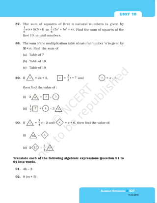  

87. The sum of squares of first n natural numbers is given by
1
( 1)(2 1)
6
n n n
+ + or
3 2
1
(2 3 )
6
n n n
+ + . Find the sum of squares of the
first 10 natural numbers.
88. The sum of the multiplication table of natural number ‘n’ is given by
55× n. Find the sum of
(a) Table of 7
(b) Table of 10
(c) Table of 19
89. If x = 2x + 3, x =
3
7
2
x + and x = x – 3,
then find the value of :
(i) 2 6 + 3 – 1
(ii)
1
2
2 + 8 – 3 0
90. If x =
3
4
x – 2 and x = x + 6, then find the value of:
(i) 10 – 4
(ii) 2 12 –
3
2
1
Translate each of the following algebraic expressions Question 91 to
94 into words.
91. 4b – 3
92. 8 (m + 5)
15-04-2018
 