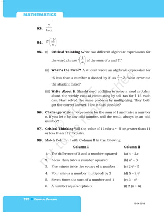  

93.
7
8 – x
94.
16
17
w
 
 
 
95. (i) Critical Thinking Write two different algebraic expressions for
the word phrase “
1
4
 
 
 
of the sum of x and 7.”
(ii) What’s the Error? A student wrote an algebraic expression for
“5 less than a number n divided by 3” as 5
3
−
n
. What error did
the student make?
(iii) Write About it Shashi used addition to solve a word problem
about the weekly cost of commuting by toll tax for  15 each
day. Ravi solved the same problem by multiplying. They both
got the correct answer. How is this possible?
96. Challenge Write an expression for the sum of 1 and twice a number
n. If you let n be any odd number, will the result always be an odd
number?
97. Critical Thinking Will the value of 11x for x = –5 be greater than 11
or less than 11? Explain.
98. Match Column I with Column II in the following:
Column I Column II
1. The difference of 3 and a number squared (a) 4 – 2x
2. 5 less than twice a number squared (b) n2
– 3
3. Five minus twice the square of a number (c) 2n2
– 5
4. Four minus a number multiplied by 2 (d) 5 – 2n2
5. Seven times the sum of a number and 1 (e) 3 – n2
6. A number squared plus 6 (f) 2 (n + 6)
15-04-2018
 