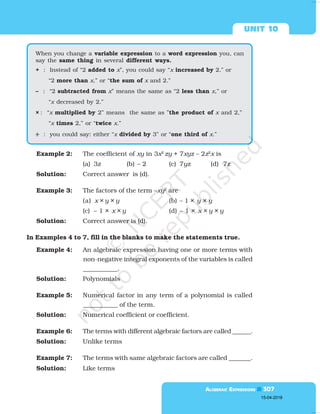  

Example 2: The coefficient of xy in 3x2
zy + 7xyz – 2z2
x is
(a) 3z (b) – 2 (c) 7yz (d) 7z
Solution: Correct answer is (d).
Example 3: The factors of the term –xy2
are
(a) x × y × y (b) – 1 × y × y
(c) – 1 × x × y (d) – 1 × x × y × y
Solution: Correct answer is (d).
In Examples 4 to 7, fill in the blanks to make the statements true.
Example 4: An algebraic expression having one or more terms with
non-negative integral exponents of the variables is called
___________.
Solution: Polynomials
Example 5: Numerical factor in any term of a polynomial is called
___________ of the term.
Solution: Numerical coefficient or coefficient.
Example 6: The terms with different algebraic factors are called ______.
Solution: Unlike terms
Example 7: The terms with same algebraic factors are called _______.
Solution: Like terms
When you change a variable expression to a word expression you, can
say the same thing in several different ways.
+ : Instead of “2 added to x”, you could say “x increased by 2,” or
“2 more than x,” or “the sum of x and 2.”
– : “2 subtracted from x” means the same as “2 less than x,” or
“x decreased by 2.”
× : “x multiplied by 2” means the same as ”the product of x and 2,”
“x times 2,” or “twice x.”
÷
÷
÷
÷
÷ : you could say: either “x divided by 3” or “one third of x.”
15-04-2018
 