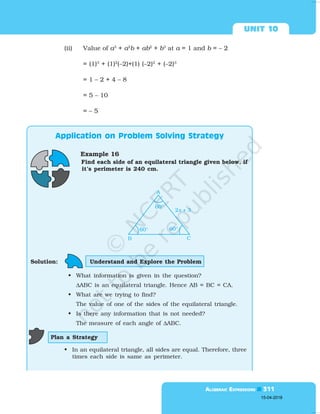  

(ii) Value of a3
+ a2
b + ab2
+ b3
at a = 1 and b = – 2
= (1)3
+ (1)2
(–2)+(1) (–2)2
+ (–2)3
= 1 – 2 + 4 – 8
= 5 – 10
= – 5

Example 16
Find each side of an equilateral triangle given below, if
it’s perimeter is 240 cm.
Plan a Strategy
Solution: Understand and Explore the Problem
• What information is given in the question?
∆ABC is an equilateral triangle. Hence AB = BC = CA.
• What are we trying to find?
The value of one of the sides of the equilateral triangle.
• Is there any information that is not needed?
The measure of each angle of ∆ABC.
• In an equilateral triangle, all sides are equal. Therefore, three
times each side is same as perimeter.
15-04-2018
 