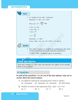  

 
In each of the questions 1 to 16, out of the four options, only one is
correct. Write the correct answer.
1. An algebraic expression containing three terms is called a
(a) monomial (b) binomial (c) trinomial (d) All of these
2. Number of terms in the expression 3x2
y – 2y2
z – z2
x + 5 is
(a) 2 (b) 3 (c) 4 (d) 5
Solve
• 3 × length of one side = perimeter
Therefore, 3 × (2x + 3) = 240
Thus, 2x + 3 =
240
3
= 80
⇒ 2x + 3 = 80
⇒ 2x = 80 – 3
⇒ 2x = 77
⇒ x =
77
2
Therefore, x = 38.5
Hence, Side = 2x + 3 = (2 × 38.5) + 3 = 80 cm.
• The above answer is verified by multiplying side with
3 and comparing the result with given perimeter.
3 × 80 = 240 = Perimeter given in question.
Revise

Draw this triangle on your copy and measure the angles of the triangle.
What do you observe?
15-04-2018
 