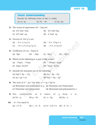  

3. The terms of expression 4x2
– 3xy are:
(a) 4x2
and –3xy (b) 4x2
and 3xy
(c) 4x2
and –xy (d) x2
and xy
4. Factors of –5x2
y2
z are
(a) – 5 × x × y × z (b) – 5 × x2
×y × z
(c) – 5 × x × x × y × y × z (d) – 5 × x × y × z2
5. Coefficient of x in – 9xy2
z is
(a) 9yz (b) – 9yz (c) 9y2
z (d) – 9y2
z
6. Which of the following is a pair of like terms?
(a) –7xy2
z, – 7x2
yz (b) – 10xyz2
, 3xyz2
(c) 3xyz, 3x2
y2
z2
(d) 4xyz2
, 4x2
yz
7. Identify the binomial out of the following:
(a) 3xy2
+ 5y – x2
y (b) x2
y – 5y – x2
y
(c) xy + yz + zx (d) 3xy2
+ 5y – xy2
8. The sum of x4
– xy + 2y2
and –x4
+ xy + 2y2
is
(a) Monomial and polynomial in y (b) Binomial and Polynomial
(c) Trinomial and polynomial (d) Monomial and polynomial in x
9. The subtraction of 5 times of y from x is
(a) 5x – y (b) y – 5x (c) x – 5y (d) 5y – x
10. – b – 0 is equal to
(a) –1 × b (b) 1 – b – 0 (c) 0 – (–1) × b (d) – b – 0 – 1
Identify the following terms as like or unlike.
(a) 3x, 3y (b) 7k, – 3k (c) 2p, 2pt
 
15-04-2018
 