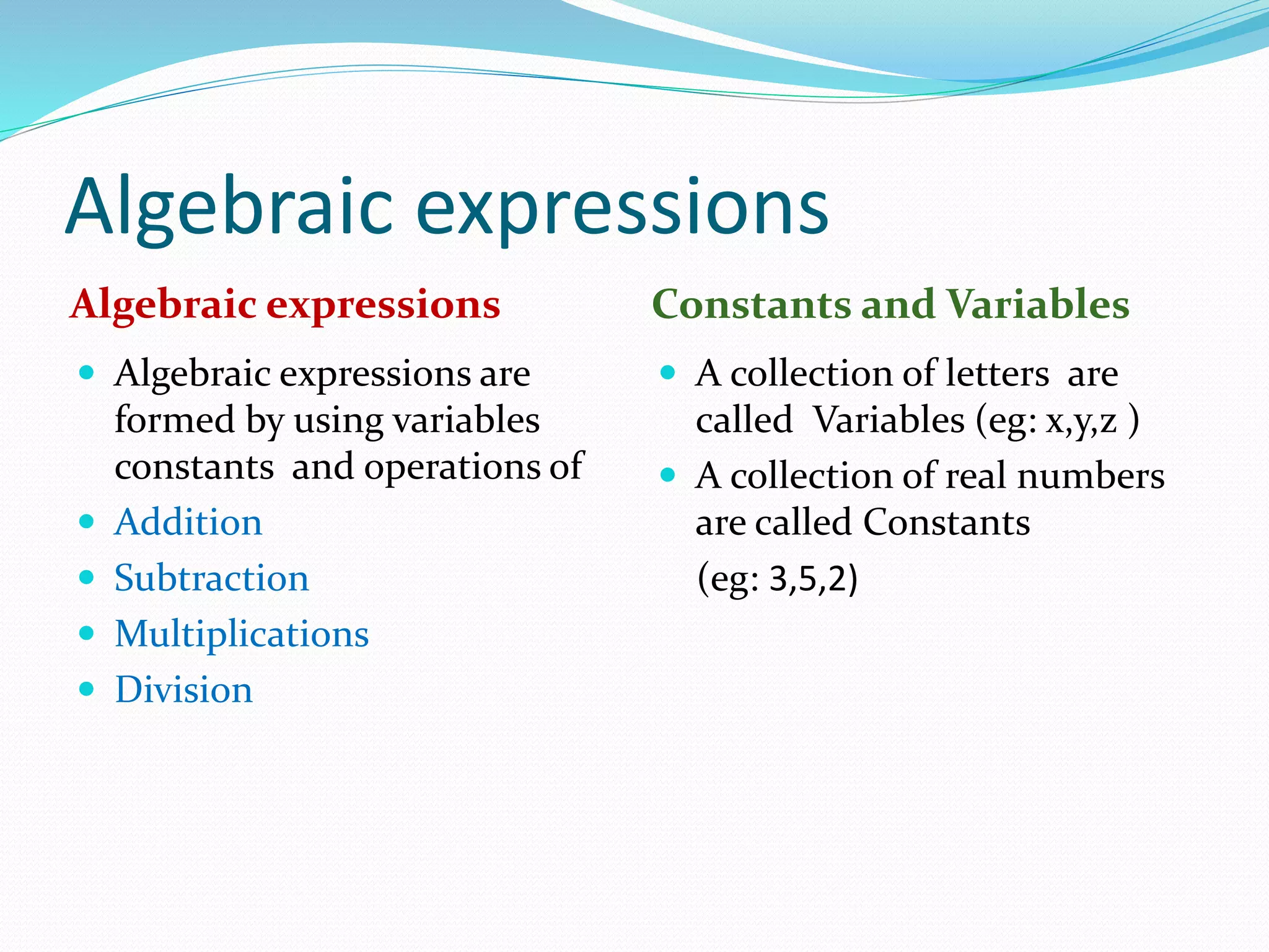 Algebraic expressions
Algebraic expressions Constants and Variables
 Algebraic expressions are
formed by using variables
constants and operations of
 Addition
 Subtraction
 Multiplications
 Division
 A collection of letters are
called Variables (eg: x,y,z )
 A collection of real numbers
are called Constants
(eg: 3,5,2)
 