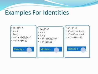 • (x+7)²= ?
• a = x
• b = 7
• = x² + 2(x)(7)+7 ²
• = x² + 14x+49
Identity 1
• (x-7)² =?
• a = x
• b = 7
• = x² - 2(x)(7)+7 ²
• = x²-14x+49
Identity 2
• x² - 6² =?
• a² = x² => a = x
• b² = 6² => b = 6
• = (x + 6)(x- 6)
Identity 3
Examples For Identities
 