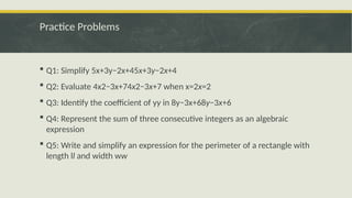 Practice Problems
 Q1: Simplify 5x+3y−2x+45x+3y−2x+4
 Q2: Evaluate 4x2−3x+74x2−3x+7 when x=2x=2
 Q3: Identify the coefficient of yy in 8y−3x+68y−3x+6
 Q4: Represent the sum of three consecutive integers as an algebraic
expression
 Q5: Write and simplify an expression for the perimeter of a rectangle with
length ll and width ww
 