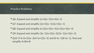 Practice Problems
 Q6: Expand and simplify (x+4)(x−5)(x+4)(x−5)
 Q7: Expand and simplify (2x+3)(x−1)(2x+3)(x−1)
 Q8: Expand and simplify (x+2)(x+3)(x−4)(x+2)(x+3)(x−4)
 Q9: Expand and simplify (3x−1)(x+2)(x−3)(3x−1)(x+2)(x−3)
 Q10: If A=(x+2)(x−3)A=(x+2)(x−3) and B=(x−1)B=(x−1), find and
simplify A×BA×B
 