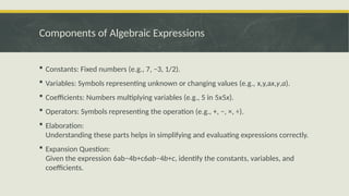 Components of Algebraic Expressions
 Constants: Fixed numbers (e.g., 7, −3, 1/2).
 Variables: Symbols representing unknown or changing values (e.g., x,y,ax,y,a).
 Coefficients: Numbers multiplying variables (e.g., 5 in 5x5x).
 Operators: Symbols representing the operation (e.g., +, −, ×, ÷).
 Elaboration:
Understanding these parts helps in simplifying and evaluating expressions correctly.
 Expansion Question:
Given the expression 6ab−4b+c6ab−4b+c, identify the constants, variables, and
coefficients.
 