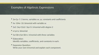 Examples of Algebraic Expressions
 3x+2y−7: 3 terms, variables xx, yy, constants and coefficients
 4x−104x−10: binomial with variable xx
 2x2−3xy+52x2−3xy+5: trinomial with degree 2
 x+yx+y: binomial
 5a+3b+c5a+3b+c: trinomial with three variables
 Elaboration:
Identify variables, coefficients, and constants in each.
 Expansion Question:
Write your own trinomial and explain each component.
 