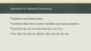 Operations on Algebraic Expressions
Addition and Subtraction
Combine like terms (same variables and same powers):
(3x+2y)+(4x−y)=7x+y(3x+2y)+(4x−y)=7x+y
(5a−3b)−(2a+b)=3a−4b(5a−3b)−(2a+b)=3a−4b
 