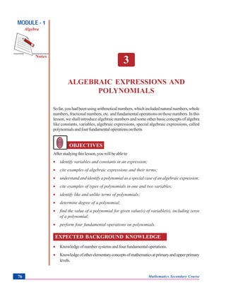 Algebraic Expressions and Polynomials
Notes
MODULE - 1
Algebra
Mathematics Secondary Course76
3
ALGEBRAIC EXPRESSIONS AND
POLYNOMIALS
Sofar,youhadbeenusingarithmeticalnumbers,whichincludednaturalnumbers,whole
numbers, fractional numbers, etc. and fundamental operations on those numbers. In this
lesson, we shall introduce algebraic numbers and some other basic concepts of algebra
like constants, variables, algebraic expressions, special algebraic expressions, called
polynomialsandfourfundamentaloperationsonthem.
OBJECTIVES
Afterstudyingthislesson,youwillbeableto
• identify variables and constants in an expression;
• cite examples of algebraic expressions and their terms;
• understand and identify a polynomial as a special case of an algebraic expression;
• cite examples of types of polynomials in one and two variables;
• identify like and unlike terms of polynomials;
• determine degree of a polynomial;
• find the value of a polynomial for given value(s) of variable(s), including zeros
of a polynomial;
• perform four fundamental operations on polynomials.
EXPECTED BACKGROUND KNOWLEDGE
• Knowledgeofnumbersystemsandfourfundamentaloperations.
• Knowledgeofotherelementaryconceptsofmathematicsatprimaryandupperprimary
levels.
 