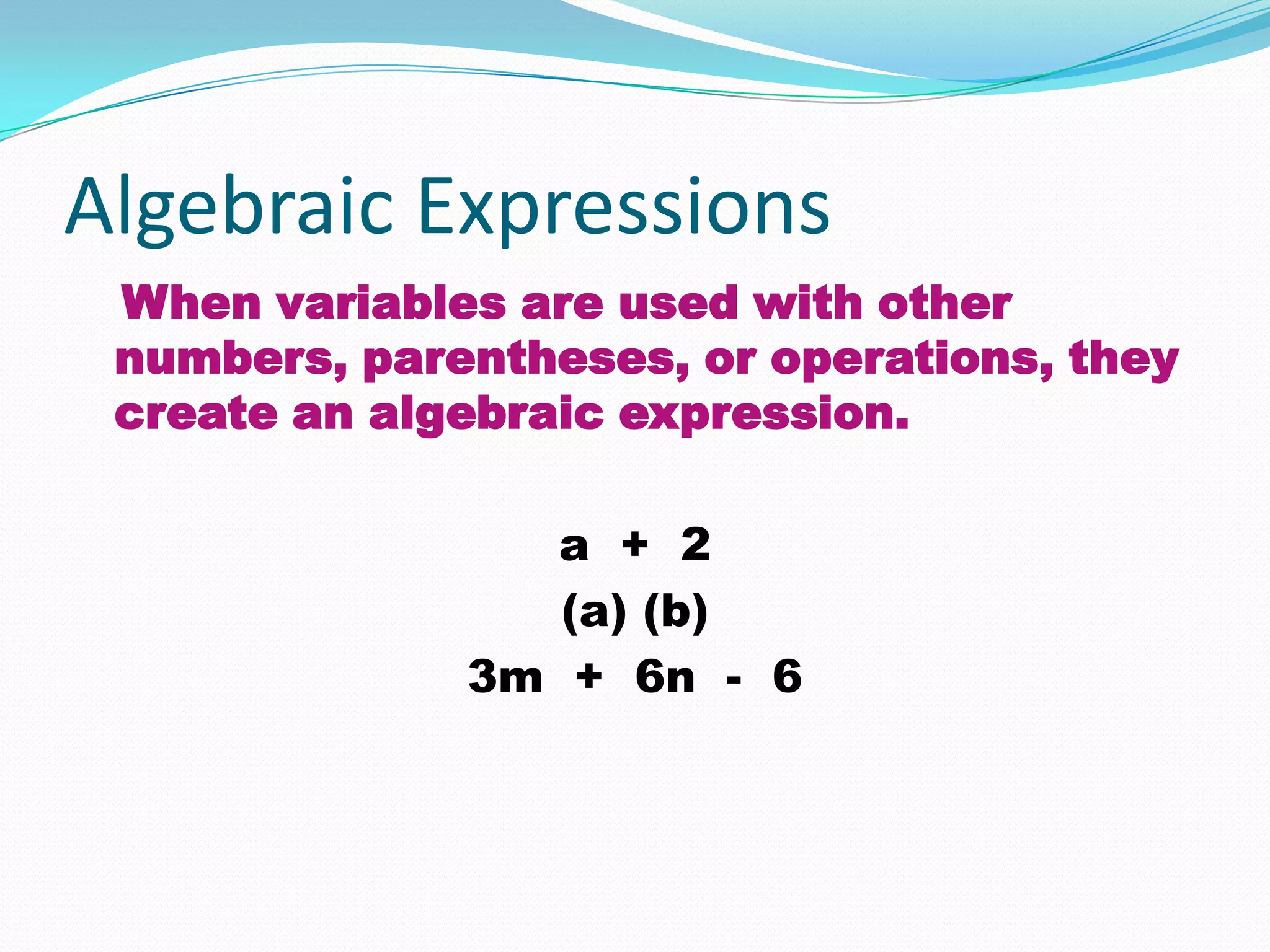 Algebraic Expressions
 When variables are used with other
 numbers, parentheses, or operations, they
 create an algebraic expression.

                a + 2
                 (a) (b)
              3m + 6n - 6
 