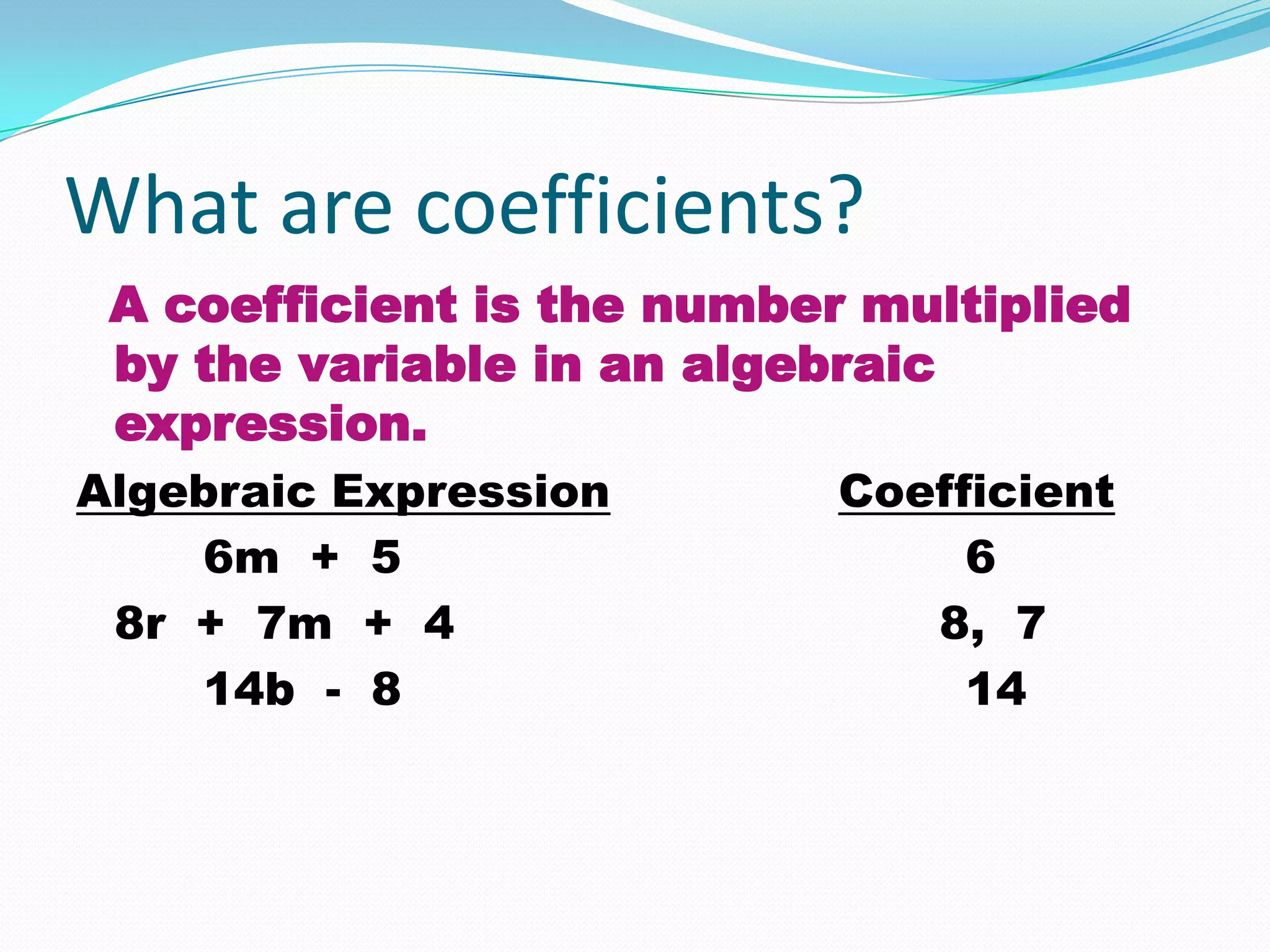 What are coefficients?
 A coefficient is the number multiplied
 by the variable in an algebraic
 expression.
Algebraic Expression        Coefficient
    6m + 5                       6
 8r + 7m + 4                   8, 7
    14b - 8                      14
 
