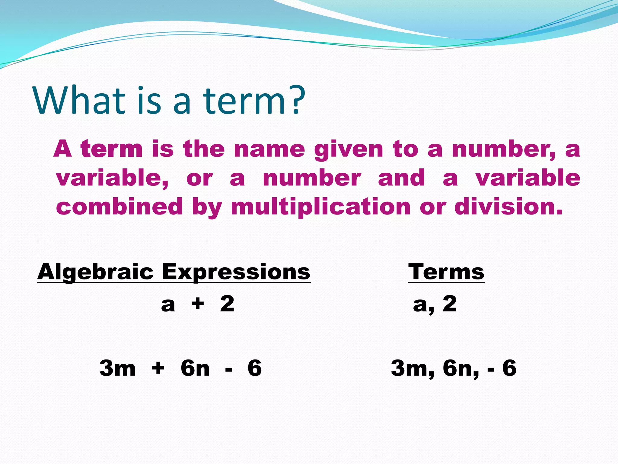 What is a term?
 A term is the name given to a number, a
 variable, or a number and a variable
 combined by multiplication or division.

Algebraic Expressions      Terms
          a + 2            a, 2

    3m + 6n - 6          3m, 6n, - 6
 