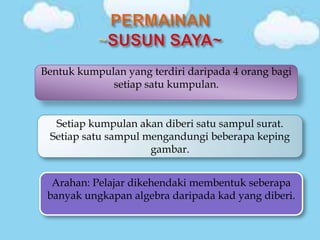 Bentuk kumpulan yang terdiri daripada 4 orang bagi
             setiap satu kumpulan.


  Setiap kumpulan akan diberi satu sampul surat.
 Setiap satu sampul mengandungi beberapa keping
                     gambar.


  Arahan: Pelajar dikehendaki membentuk seberapa
 banyak ungkapan algebra daripada kad yang diberi.
 