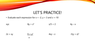 LET’S PRACTICE!
• Evaluate each expression for x = -2, y = 3 and z =-10
xyz 8y + z2 z/5 + 2 4y – x
2z + xy 9 + y2 4xy – z -5(y + z)2
x
 
