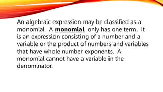 An algebraic expression may be classified as a
monomial. A monomial only has one term. It
is an expression consisting of a number and a
variable or the product of numbers and variables
that have whole number exponents. A
monomial cannot have a variable in the
denominator.
 