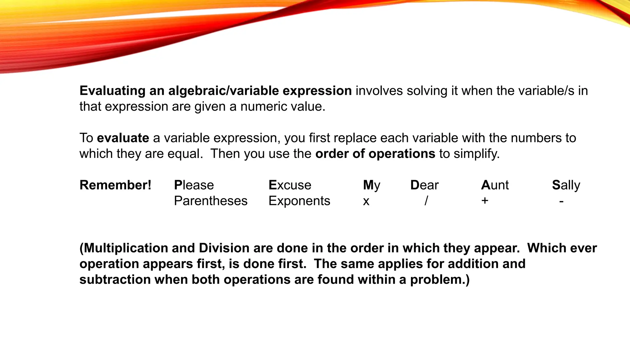 Evaluating an algebraic/variable expression involves solving it when the variable/s in
that expression are given a numeric value.
To evaluate a variable expression, you first replace each variable with the numbers to
which they are equal. Then you use the order of operations to simplify.
Remember! Please Excuse My Dear Aunt Sally
Parentheses Exponents x / + -
(Multiplication and Division are done in the order in which they appear. Which ever
operation appears first, is done first. The same applies for addition and
subtraction when both operations are found within a problem.)
 
