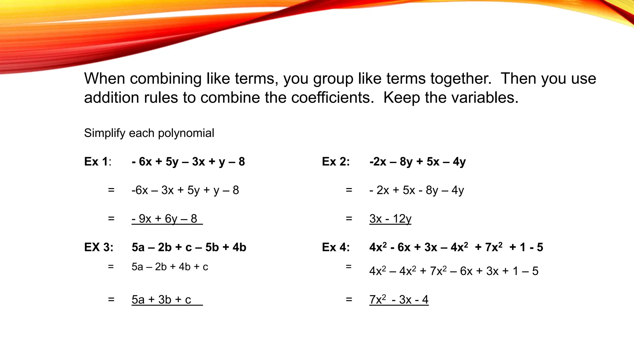 When combining like terms, you group like terms together. Then you use
addition rules to combine the coefficients. Keep the variables.
Simplify each polynomial
Ex 1: - 6x + 5y – 3x + y – 8 Ex 2: -2x – 8y + 5x – 4y
= -6x – 3x + 5y + y – 8 = - 2x + 5x - 8y – 4y
= - 9x + 6y – 8 = 3x - 12y
EX 3: 5a – 2b + c – 5b + 4b Ex 4: 4x2 - 6x + 3x – 4x2 + 7x2 + 1 - 5
= 5a – 2b + 4b + c = 4x2 – 4x2 + 7x2 – 6x + 3x + 1 – 5
= 5a + 3b + c = 7x2 - 3x - 4
 