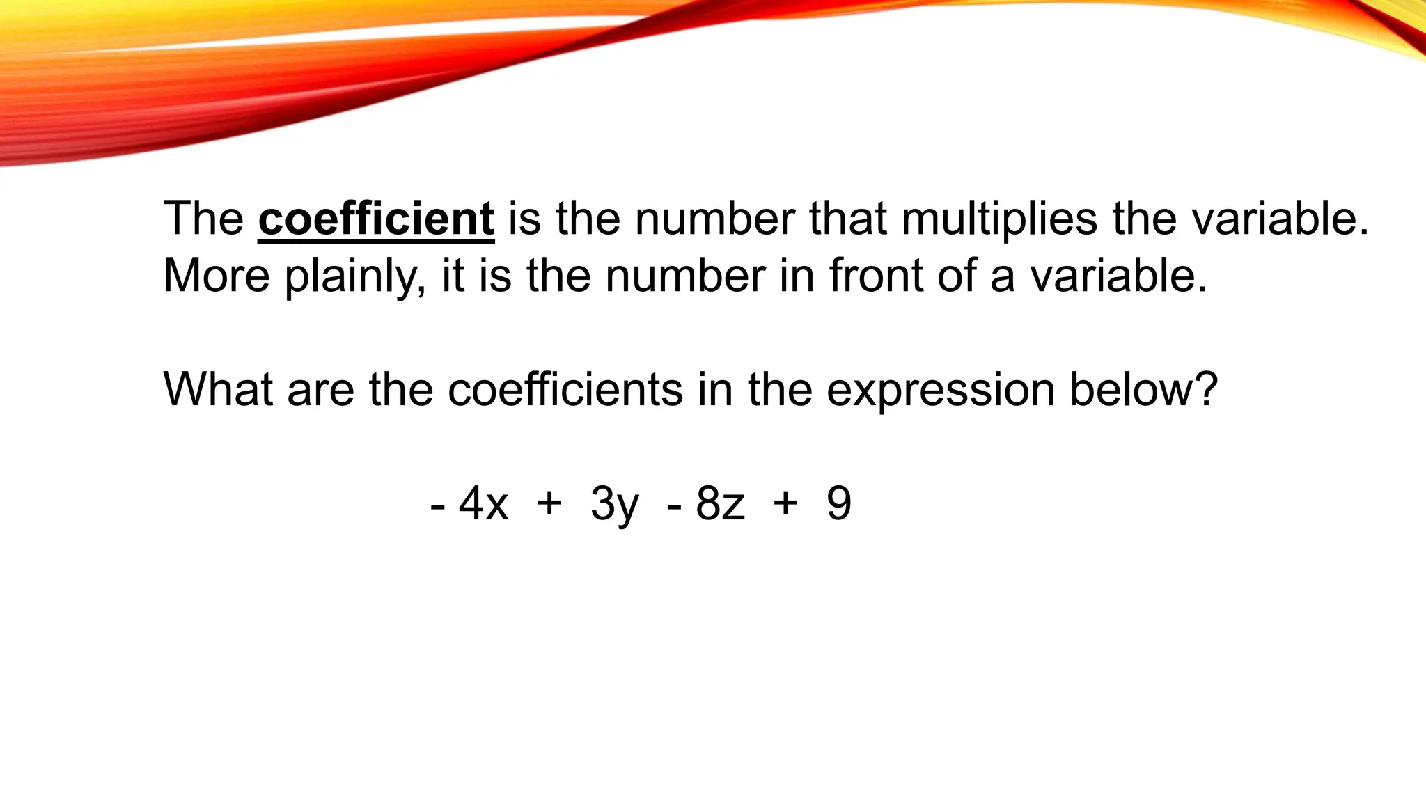 The coefficient is the number that multiplies the variable.
More plainly, it is the number in front of a variable.
What are the coefficients in the expression below?
- 4x + 3y - 8z + 9
 