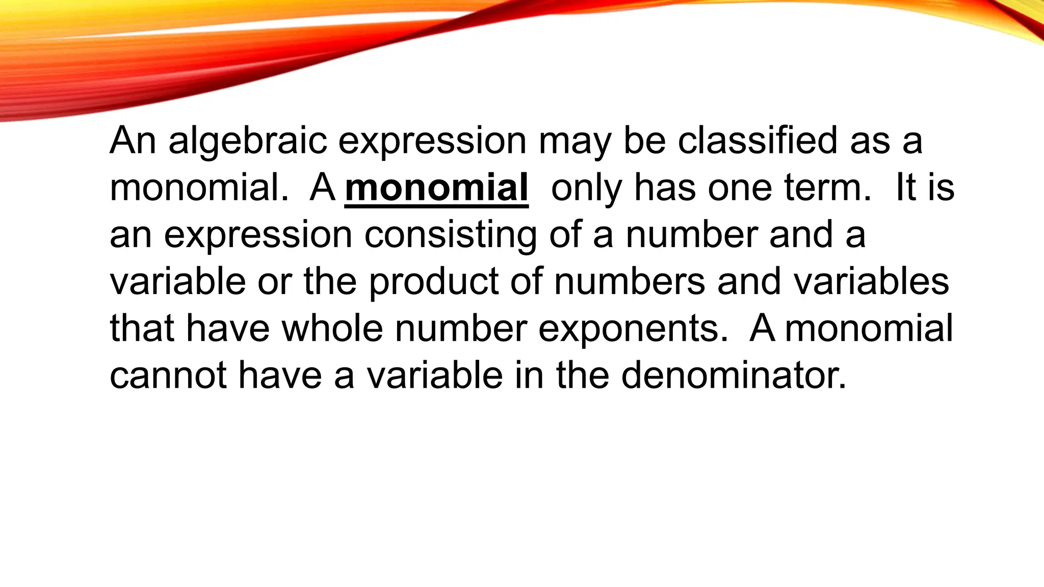 An algebraic expression may be classified as a
monomial. A monomial only has one term. It is
an expression consisting of a number and a
variable or the product of numbers and variables
that have whole number exponents. A monomial
cannot have a variable in the denominator.
 