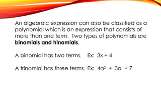 An algebraic expression can also be classified as a
polynomial which is an expression that consists of
more than one term. Two types of polynomials are
binomials and trinomials.
A binomial has two terms. Ex: 3x + 4
A trinomial has three terms. Ex: 4a2
+ 3a + 7
 