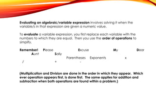 Evaluating an algebraic/variable expression involves solving it when the
variable/s in that expression are given a numeric value.
To evaluate a variable expression, you first replace each variable with the
numbers to which they are equal. Then you use the order of operations to
simplify.
Remember! Please Excuse My Dear
Aunt Sally
Parentheses Exponents x
/ + -
(Multiplication and Division are done in the order in which they appear. Which
ever operation appears first, is done first. The same applies for addition and
subtraction when both operations are found within a problem.)
 