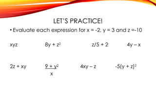 LET’S PRACTICE!
• Evaluate each expression for x = -2, y = 3 and z =-10
xyz 8y + z2
z/5 + 2 4y – x
2z + xy 9 + y2
4xy – z -5(y + z)2
x
 