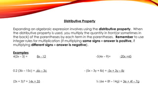 Distributive Property
Expanding an algebraic expression involves using the distributive property. When
the distributive property is used, you multiply the quantity in front(or sometimes in
the back) of the parentheses by each term in the parentheses. Remember to use
integer rules for multiplication (if multiplying same signs – answer is positive, if
multiplying different signs – answer is negative).
Examples
4(2x – 3) = 8x - 12 -5(4x – 9)= -20x +45
0.2 (3b – 15c) = .6b – 3c - (5x – 3y + 8z) = -5x + 3y – 8z
(2x + 5)7 = 14x + 35 ½ (6e + 8f – 14g) = 3e + 4f – 7g
 