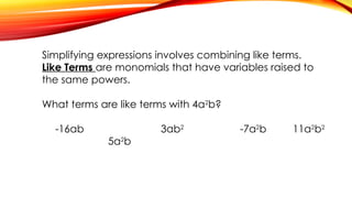 Simplifying expressions involves combining like terms.
Like Terms are monomials that have variables raised to
the same powers.
What terms are like terms with 4a2
b?
-16ab 3ab2
-7a2
b 11a2
b2
5a2
b
 