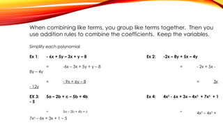When combining like terms, you group like terms together. Then you
use addition rules to combine the coefficients. Keep the variables.
Simplify each polynomial
Ex 1: - 6x + 5y – 3x + y – 8 Ex 2: -2x – 8y + 5x – 4y
= -6x – 3x + 5y + y – 8 = - 2x + 5x -
8y – 4y
= - 9x + 6y – 8 = 3x
- 12y
EX 3: 5a – 2b + c – 5b + 4b Ex 4: 4x2
- 6x + 3x – 4x2
+ 7x2
+ 1
- 5
= 5a – 2b + 4b + c =
4x2
– 4x2
+
7x2
– 6x + 3x + 1 – 5
 