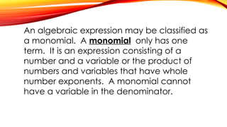 An algebraic expression may be classified as
a monomial. A monomial only has one
term. It is an expression consisting of a
number and a variable or the product of
numbers and variables that have whole
number exponents. A monomial cannot
have a variable in the denominator.
 