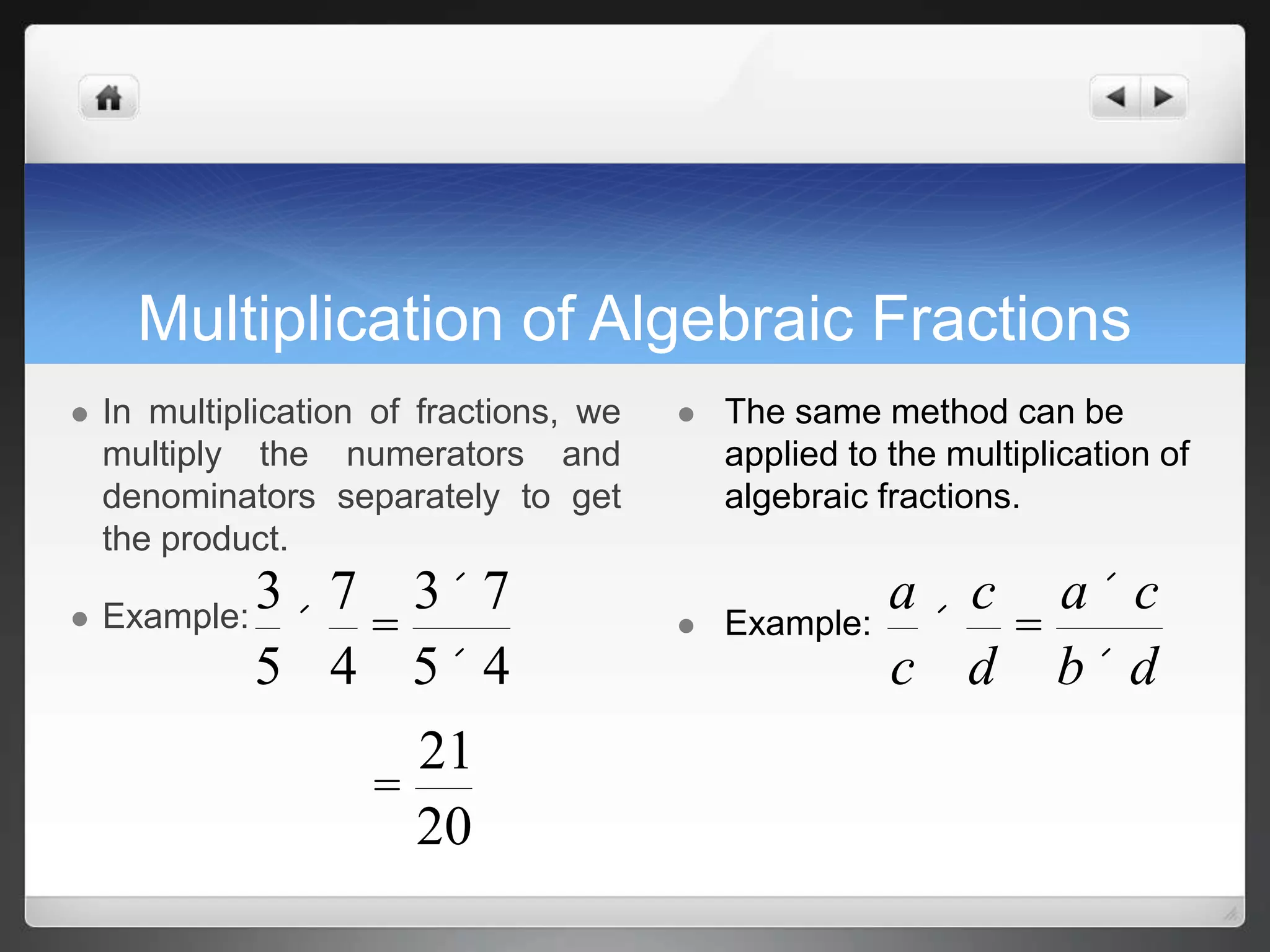 Multiplication of Algebraic Fractions 
 In multiplication of fractions, we 
multiply the numerators and 
denominators separately to get 
the product. 
 Example:3 
5 
´ 
7 
4 
= 
3´7 
5´ 4 
= 
21 
20 
 The same method can be 
applied to the multiplication of 
algebraic fractions. 
 Example: 
a 
c 
´ 
c 
d 
= 
a ´ c 
b´ d 
 