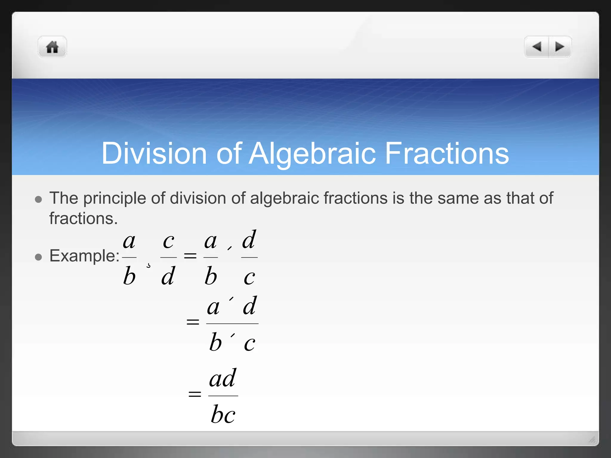 Division of Algebraic Fractions 
 The principle of division of algebraic fractions is the same as that of 
fractions. 
 Example: 
a 
b 
¸ 
c 
d 
= 
a 
b 
´ 
d 
c 
= 
a ´ d 
b´ c 
= 
ad 
bc 
 